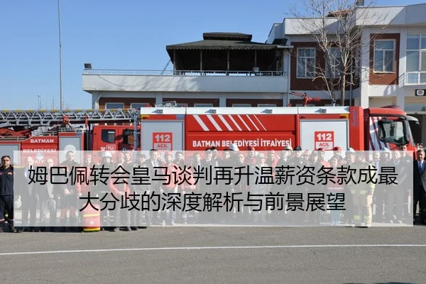 姆巴佩转会皇马谈判再升温薪资条款成最大分歧的深度解析与前景展望