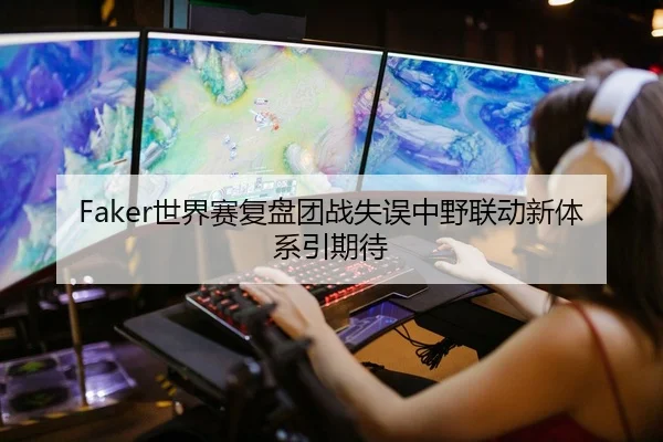 Faker世界赛复盘团战失误中野联动新体系引期待